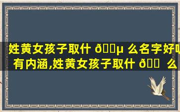 姓黄女孩子取什 🐵 么名字好听有内涵,姓黄女孩子取什 🐠 么名字好听有内涵的
